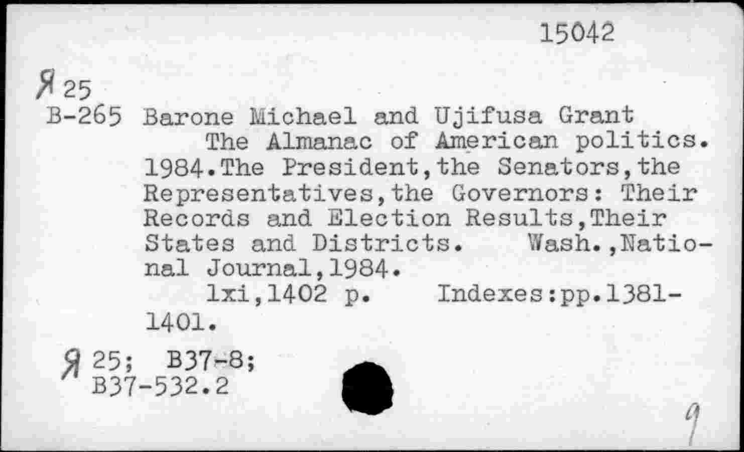 ﻿15042
fl 25
B-265 Barone Michael and. Ujifusa Grant
The Almanac of American politics 1984.The President,the Senators,the Representatives,the Governors: Their Records and Election Results,Their States and Districts. Wash.,Natio nal Journal,1984.
lxi,1402 p. Indexes:pp.1381-1401.
9 25; B37-8;
B37-532.2